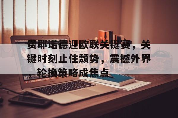 费耶诺德迎欧联关键赛，关键时刻止住颓势，震撼外界，轮换策略成焦点的简单介绍-乐鱼平台